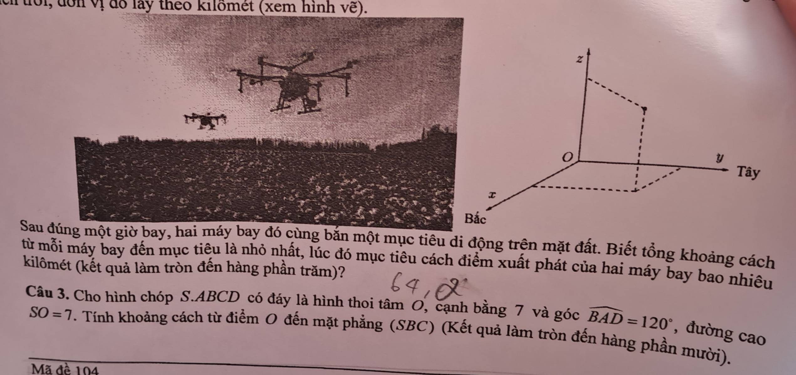 1ôi, đôn vị đổ lay theo kilömét (xem hình ve)
z
0 
Tây
x
c 
Sau g bắn một mục tiêu di động trên mặt đất. Biết tổng khoảng cách 
từ mỗi máy bay đến mục tiêu là nhỏ nhất, lúc đó mục tiêu cách điểm xuất phát của hai máy bay bao nhiêu 
kilômét (kết quả làm tròn đến hàng phần trăm)? 
Câu 3. Cho hình chóp S. ABCD có đáy là hình thoi tâm O, cạnh bằng 7 và góc widehat BAD=120° , đường cao
SO=7. Tính khoảng cách từ điểm O đến mặt phẳng (SBC) (Kết quả làm tròn đến hàng phần mười). 
Mã đề 104