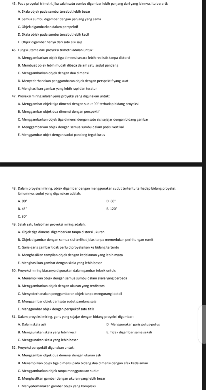 Pada proyeksi trimetri, jika salah satu sumbu digambar lebih panjang dari yang lainnya, itu berarti:
A. Skala objek pada sumbu tersebut lebih besar
B. Semua sumbu digambar dengan panjang yang sama
C. Objek digambarkan dalam perspektif
D. Skala objek pada sumbu tersebut lebih kecil
E. Objek digambar hanya dari satu sisi saja
46. Fungsi utama dari proyeksi trimetri adalah untuk:
A. Menggambarkan objek tiga dimensi seçara lebih realistis tanpa distorsi
B. Membuat objek lebih mudah dibaca dalam satu sudut pandang
C. Menggambarkan objek dengan dua dimensi
D. Menyederhanakan penggambaran objek dengan perspektif yang kuat
E. Menghasilkan gambar yang lebih rapi dan teratur
47. Proyeksi miring adalah jenis proyeksi yang digunakan untuk:
A. Menggambar objek tiga dimensi dengan sudut 90° terhadap bidang proyeksi
B. Menggambar objek dua dimensi dengan perspektif
C. Menggambarkan objek tiga dimensi dengan satu sisi sejajar dengan bidang gambar
D. Menggambarkan objek dengan semua sumbu dalam posisi vertikal
E. Menggambar objek dengan sudut pandang tegak lurus
48. Dalam proyeksi miring, objek digambar dengan menggunakan sudut tertentu terhadap bidang proyeksi.
Umumnya, sudut yang digunakan adalah:
A. 90° D 60°
B. 45° E 120°
C. 30°
49. Salah satu kelebihan proyeksi miring adalah:
A. Objek tiga dimensi digambarkan tanpa distorsi ukuran
B. Objek digambar dengan semua sisi terlihat jelas tanpa memerlukan perhitungan rumit
C. Garis-garis gambar tidak perlu diproyeksikan ke bidang tertentu
D. Menghasilkan tampilan objek dengan kedalaman yang lebih nyata
E. Menghasilkan gambar dengan skala yang lebih besar
50. Proyeksi miring biasanya digunakan dalam gambar teknik untuk:
A. Menampilkan objek dengan semua sumbu dalam skala yang berbeda
B. Menggambarkan objek dengan ukuran yang terdistorsi
C. Menyederhanakan penggambaran objek tanpa mengurangi detail
D. Menggambar objek dari satu sudut pandang saja
E. Menggambar objek dengan perspektif satu titik
51. Dalam proyeksi miring, garis yang sejajar dengan bidang proyeksi digambar:
A. Dalam skala asli D. Menggunakan garis putus-putus
B. Menggunakan skala yang lebih kecil E. Tidak digambar sama sekali
C. Menggunakan skala yang lebih besar
52. Proyeksi perspektif digunakan untuk:
A. Menggambar objek dua dimensi dengan ukuran asli
B. Menampilkan objek tiga dimensi pada bidang dua dimensi dengan efek kedalaman
C. Menggambarkan objek tanpa menggunakan sudut
D. Menghasilkan gambar dengan ukuran yang lebih besar
E. Menyederhanakan gambar objek yang kompleks