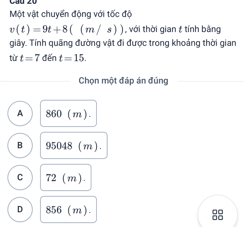 Cau z0
Một vật chuyển động với tốc độ
v(t)=9t+8((m/s)) , với thời gian t tính bằng
giây. Tính quãng đường vật đi được trong khoảng thời gian
từ t=7 đến t=15. 
Chọn một đáp án đúng
A 8 6 0 (m).
Im
B 95048 / )
C 72(m)
)
D 856(m).