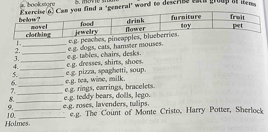 bookstore b. movie stu 
a ‘general’ word to describe each group of items 
1._ 
e.g. peaches, 
2._ 
e.g. dogs, cats, hamster mouses. 
3._ 
e.g. tables, chairs, desks. 
4._ e.g. dresses, shirts, shoes. 
5._ e.g. pizza, spaghetti, soup. 
6._ 
e.g. tea, wine, milk. 
7._ 
e.g. rings, earrings, bracelets. 
8._ e.g. teddy bears, dolls, lego. 
9. e.g. roses, lavenders, tulips. 
10._ _e.g. The Count of Monte Cristo, Harry Potter, Sherlock 
Holmes.