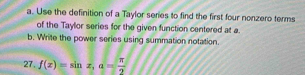 Use the definition of a Taylor series to find the first four nonzero terms 
of the Taylor series for the given function centered at a. 
b. Write the power series using summation notation. 
27. f(x)=sin x, a= π /2 