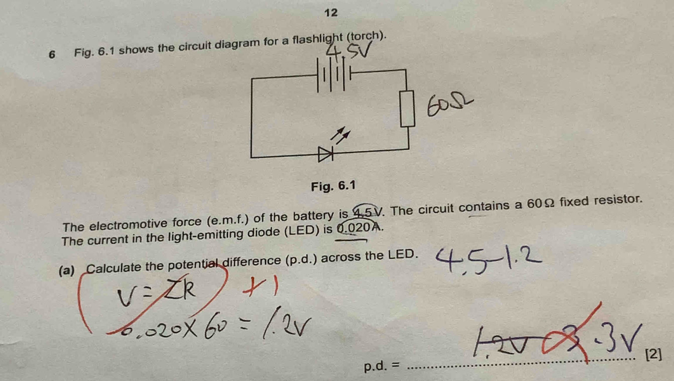 12 
6 Fig. 6.1 shows the circuit diagram for a flashlight (torch). 
Fig. 6.1 
The electromotive force (e. m.f.) of the battery is 4.5V. The circuit contains a 60Ω fixed resistor. 
The current in the light-emitting diode (LED) is 0.020A. 
(a) Calculate the potential difference (p.d.) across the LED. 
_[2]
p.d.=