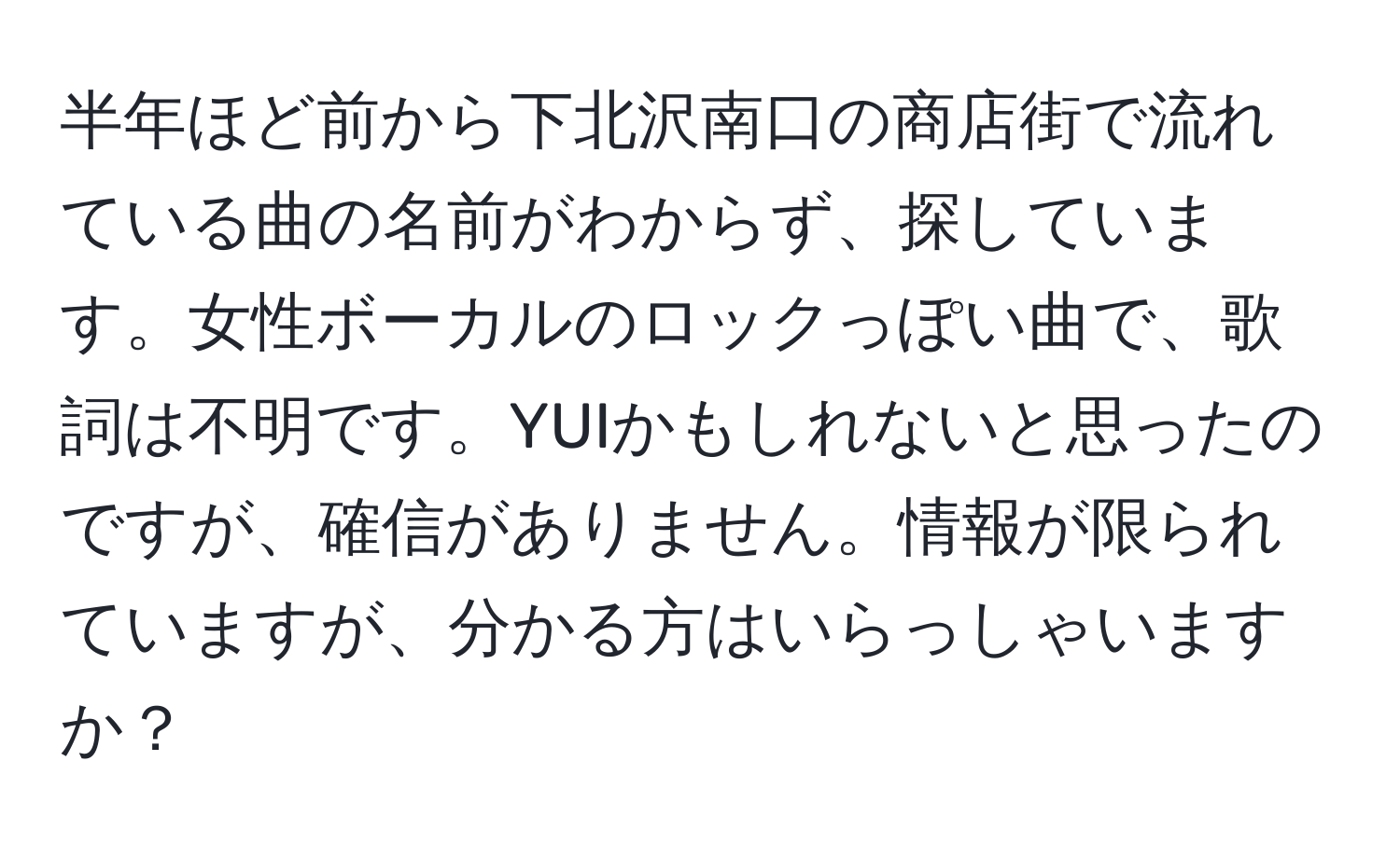 半年ほど前から下北沢南口の商店街で流れている曲の名前がわからず、探しています。女性ボーカルのロックっぽい曲で、歌詞は不明です。YUIかもしれないと思ったのですが、確信がありません。情報が限られていますが、分かる方はいらっしゃいますか？