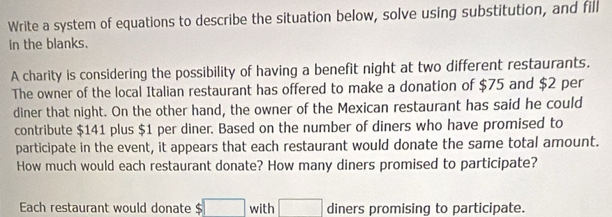 Write a system of equations to describe the situation below, solve using substitution, and fill 
in the blanks. 
A charity is considering the possibility of having a benefit night at two different restaurants. 
The owner of the local Italian restaurant has offered to make a donation of $75 and $2 per 
diner that night. On the other hand, the owner of the Mexican restaurant has said he could 
contribute $141 plus $1 per diner. Based on the number of diners who have promised to 
participate in the event, it appears that each restaurant would donate the same total amount. 
How much would each restaurant donate? How many diners promised to participate? 
Each restaurant would donate c □ with □ diners promising to participate.