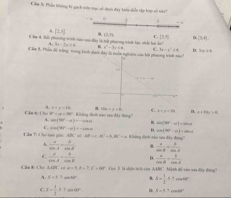 Phần không bị gạch trên trục số dưới đây biểu diễn tập hợp số nào?
A. [2;5]. (2;5).
B.
C.  2;5 . D.  3;4 .
Câu 4. Bất phương trình nảo sau đây là bất phương trình bậc nhất hai ần?
A. 3x-2y≥ 6. B. x^2-3y≤ 6. C. 3x-y^2≤ 6. D. 3xy≥ 6.
Câu 5. Phần đề trắng trong hình dưới đây là miền nghiệm của
A. x+y>10. B. 10x+y<0. C. x+y<10. D. x+10y>0.
Câu 6: Cho 0° <90°. Khắng định nào sau đây đúng?
a
A. sin (90°-alpha )=-cos alpha .
B. sin (90°-alpha )=sin alpha .
D
C. cos (90°-alpha )=-cos alpha . cos (90°-alpha )=sin alpha .
D.
Câu 7: Cho tam giác ABC có AB=c,AC=b,BC=a. Khắng định nào sau đây đúng?
A.  a/sin A = b/sin B .
B.  a/sin B = b/sin A .
C.  a/cos A = b/cos B .  a/cos B = b/cos A .
D.
Câu 8: Cho △ ABC có a=5;b=7;C=60°.  Gọi S là diện tích của △ ABC.  Mệnh đề nào sau đây đúng?
A. S=5· 7· sin 60°. B. S= 1/2 · 5· 7· cos 60°.
C. S= 1/2 · 5· 7· sin 60°.
D. S=5· 7· cos 60°.