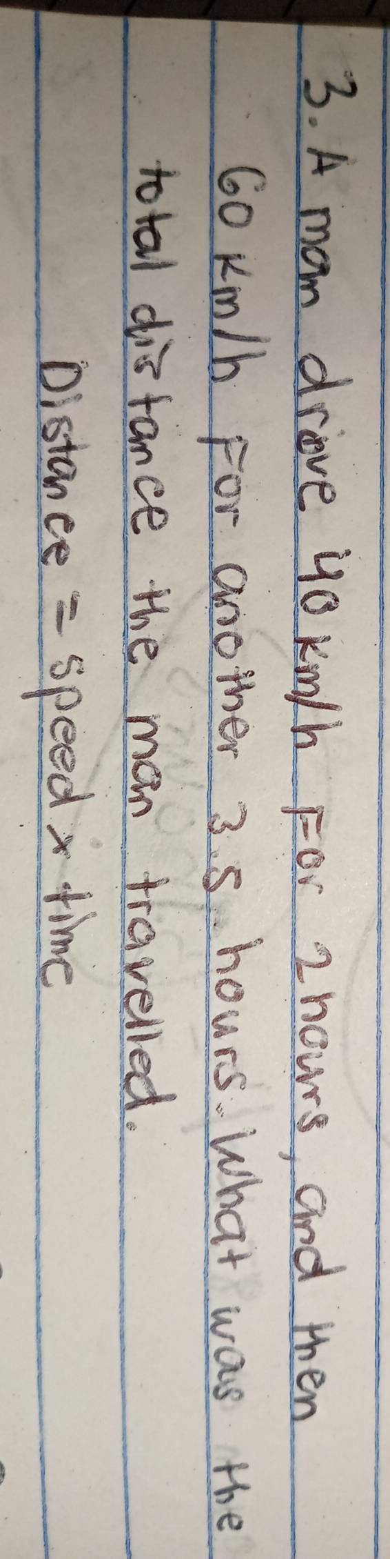 A mom drive yo km/h For 2 nowrs, and then
60 Km/h For another 3. 5 hours. What was the 
total disfance the main travelled. 
Distance = speed x time