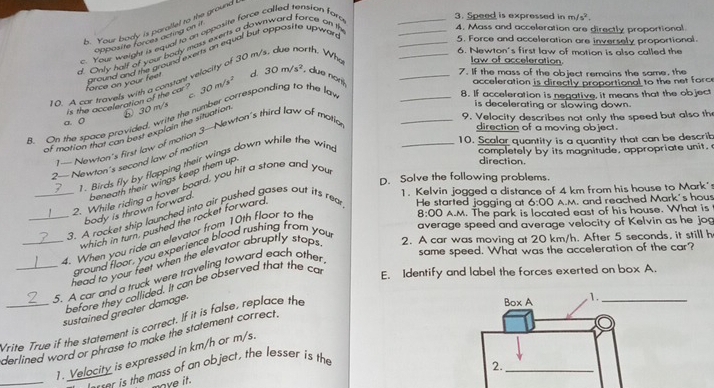 b. Your body is paratlel to the ground .
. Your weight is equal to an opposite force called tension for
3. Speed is expressed in m /s^2.
opposite forces acting on if
_5. Force and acceleration are inversely proportional.
d. Only half of your body mass exerts a downward force on t
4. Mass and acceleration are directly proportional
6. Newton's first law of motion is also called the
around and the ground exerts on equal but opposite upwar ,
0 A car travels with a constant velocity of 30 r
orth. Who
_
law of acceleration.
_
7. If the mass of the object remains the same, the
_
C 8. If acceleration is negative, it means that the object
is the acceleration of the car ? force on your feet d. 30m/s^2 , due nor
⑤ 30 m/s
B. On the space provided, write the number corresponding to the la 30m/s^2
acceleration is directly proportional to the net force
a. 0
of motion that can best explain the situation
is decelerating or slowing down.
_10. Scalar quantity is a quantity that can be describ
1— Newton's first law of motion 3—Newton's third law of motic
_9. Velocity describes not only the speed but also th
direction of a moving object.
2— Newton's second law of motion
direction.
1. Birds fly by flapping their wings down while the wind
completely by its magnitude, appropriate unit.
D. Solve the following problems.
9. While riding a hover board, you hit a stone and you
1. Kelvin jogged a distance of 4 km from his house to Mark's
body is thrown forward. beneath their wings keep them up
8:00 A.M. The park is located east of his house. What is
_3. A rocket ship launched into air pushed gases out its rea He started jogging at
average speed and average velocity of Kelvin as he jog
which in turn, pushed the rocket forward
4. When you ride an elevator from 10th floor to the
_5. A car and a truck were traveling toward each other 6:00 A.M. and reached Mark's hous
same speed. What was the acceleration of the car?
ground floor, you experience blood rushing from you
head to your feet when the elevator abruptly staps 2. A car was moving at 20 km/h. After 5 seconds, it still h
before they collided. It can be observed that the ca E. Identify and label the forces exerted on box A.
sustained greater damage.
Vrite True if the statement is correct. If it is false, replace the
derlined word or phrase to make the statement correct .
_
1. Velocity is expressed in km/h or m/s.
ser is the mass of an object, the lesser is the
ave it.