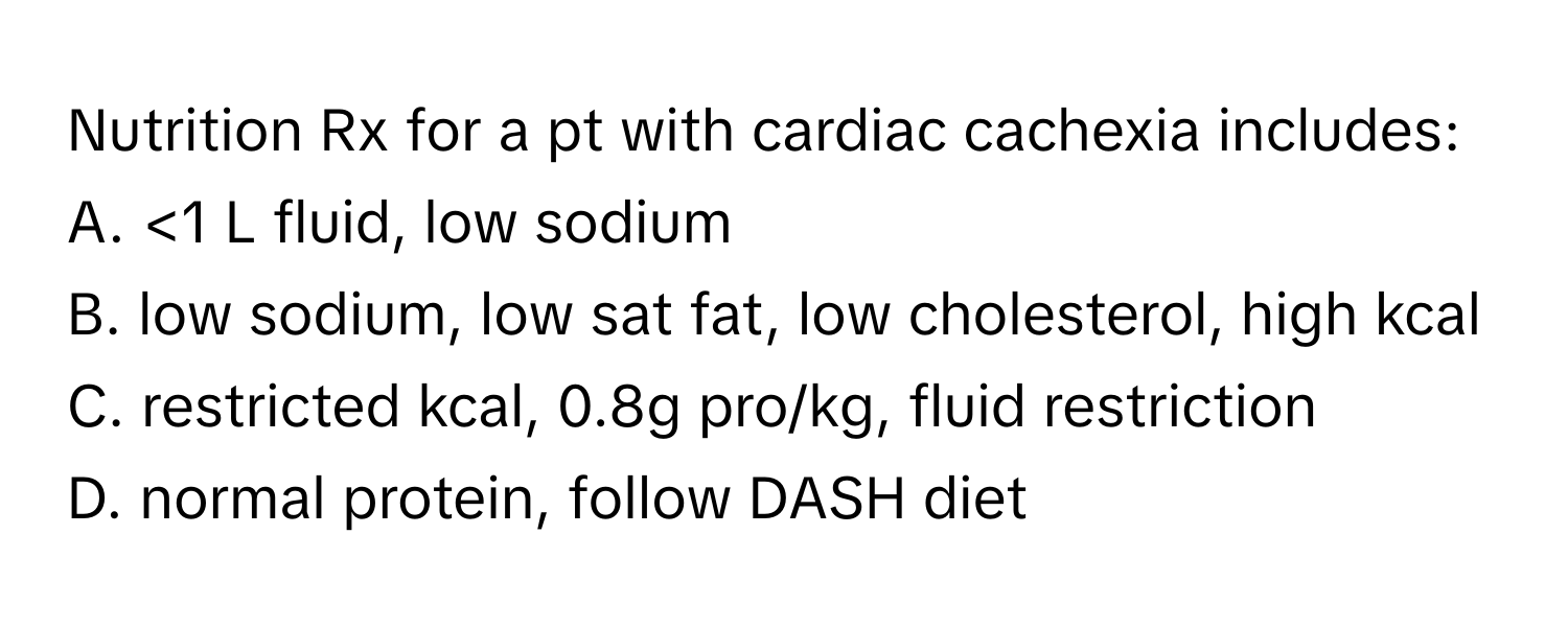 Nutrition Rx for a pt with cardiac cachexia includes:

A. <1 L fluid, low sodium
B. low sodium, low sat fat, low cholesterol, high kcal
C. restricted kcal, 0.8g pro/kg, fluid restriction
D. normal protein, follow DASH diet