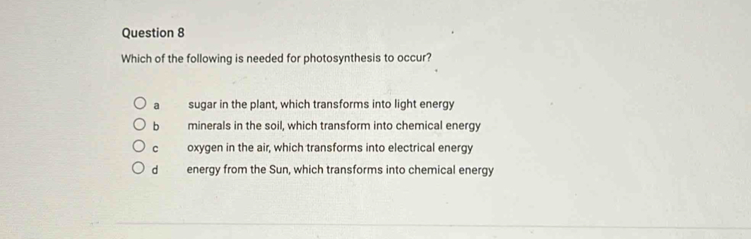 Which of the following is needed for photosynthesis to occur?
a sugar in the plant, which transforms into light energy
b minerals in the soil, which transform into chemical energy
c oxygen in the air, which transforms into electrical energy
d energy from the Sun, which transforms into chemical energy