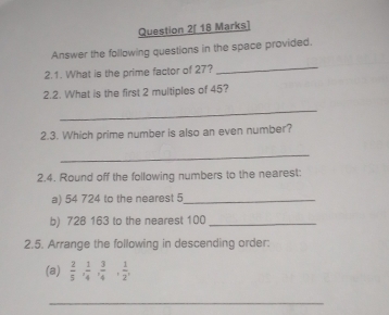 Question 2[ 18 Marks] 
Answer the following questions in the space provided. 
2.1. What is the prime factor of 27? 
_ 
2.2. What is the first 2 multiples of 45? 
_ 
2.3. Which prime number is also an even number? 
_ 
2.4. Round off the following numbers to the nearest: 
a) 54 724 to the nearest 5 _ 
b) 728 163 to the nearest 100 _ 
2.5. Arrange the following in descending order: 
(a)  2/5 ,  1/4 ,  3/4 ,  1/2 , 
_