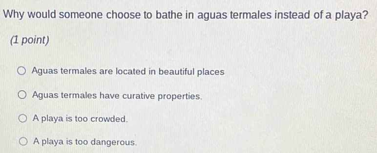 Why would someone choose to bathe in aguas termales instead of a playa?
(1 point)
Aguas termales are located in beautiful places
Aguas termales have curative properties.
A playa is too crowded.
A playa is too dangerous.