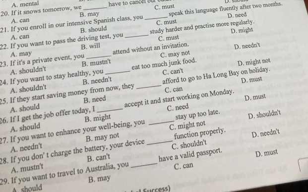 A. mental
20. If it snows tomorrow, we _ have to cancel our o D. shou
A. can B. may C. must
D. need
21. If you enroll in our intensive Spanish class, you _speak this language fluently after two months.
A. can B. should C. must
C. must D. might
22. If you want to pass the driving test, you _study harder and practise more regularly.
A. may B. will
23. If it's a private event, you _attend without an invitation. D. needn't
A. shouldn't B. mustn't C. may not
24. If you want to stay healthy, you eat too much junk food. D. might not
C. can't
C. can D. must
25. If they start saving money from now, they B. needn't _afford to go to Ha Long Bay on holiday.
A. shouldn't
A. should B. need
D. must
26. If I get the job offer today, I _accept it and start working on Monday.
stay up too late. D. shouldn't
A. should B. might C. need
27. If you want to enhance your well-being, you C. might not
A. needn't B. may not
28. If you don' t charge the battery, your device _C. shouldn't function properly. D. needn't
A. mustn't B. can't
C. can
29. If you want to travel to Australia, you _have a valid passport. D. must
A. should B. may
Sucess)