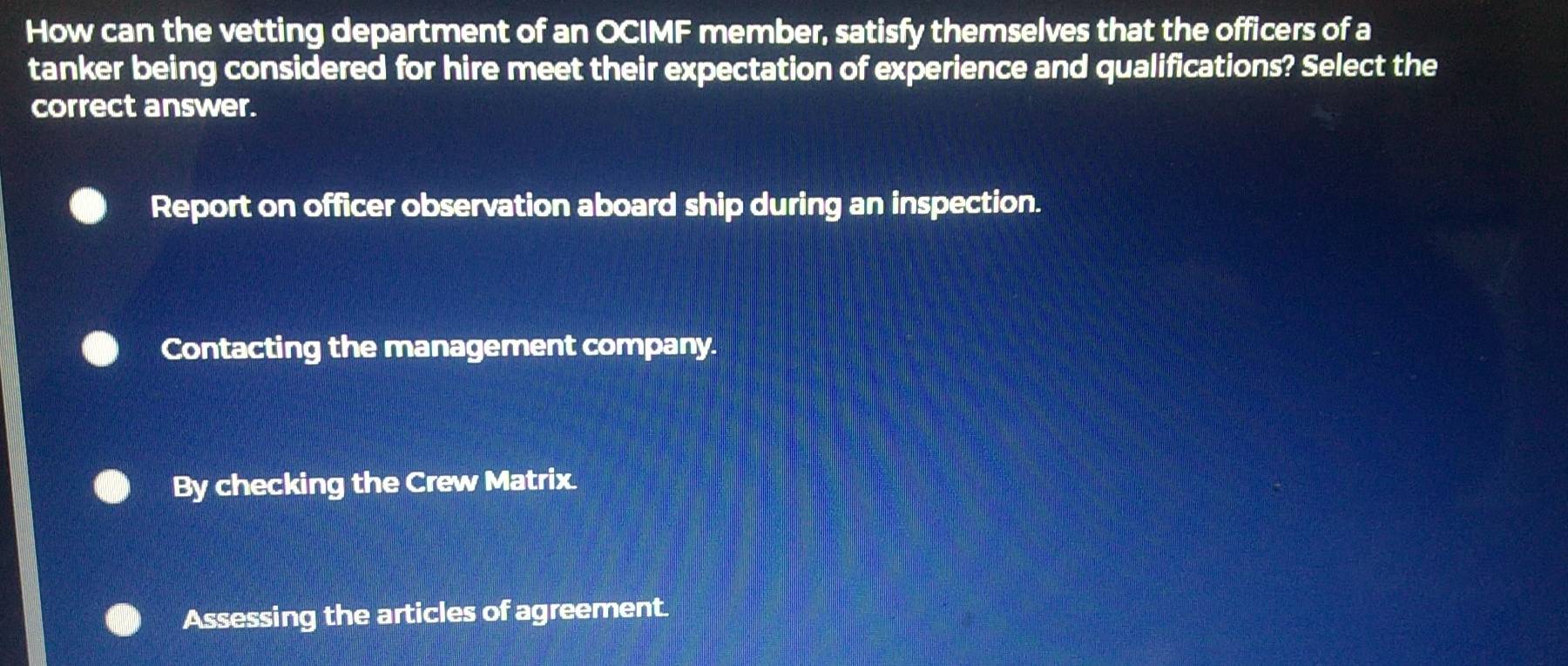 How can the vetting department of an OCIMF member, satisfy themselves that the officers of a
tanker being considered for hire meet their expectation of experience and qualifications? Select the
correct answer.
Report on officer observation aboard ship during an inspection.
Contacting the management company.
By checking the Crew Matrix.
Assessing the articles of agreement.