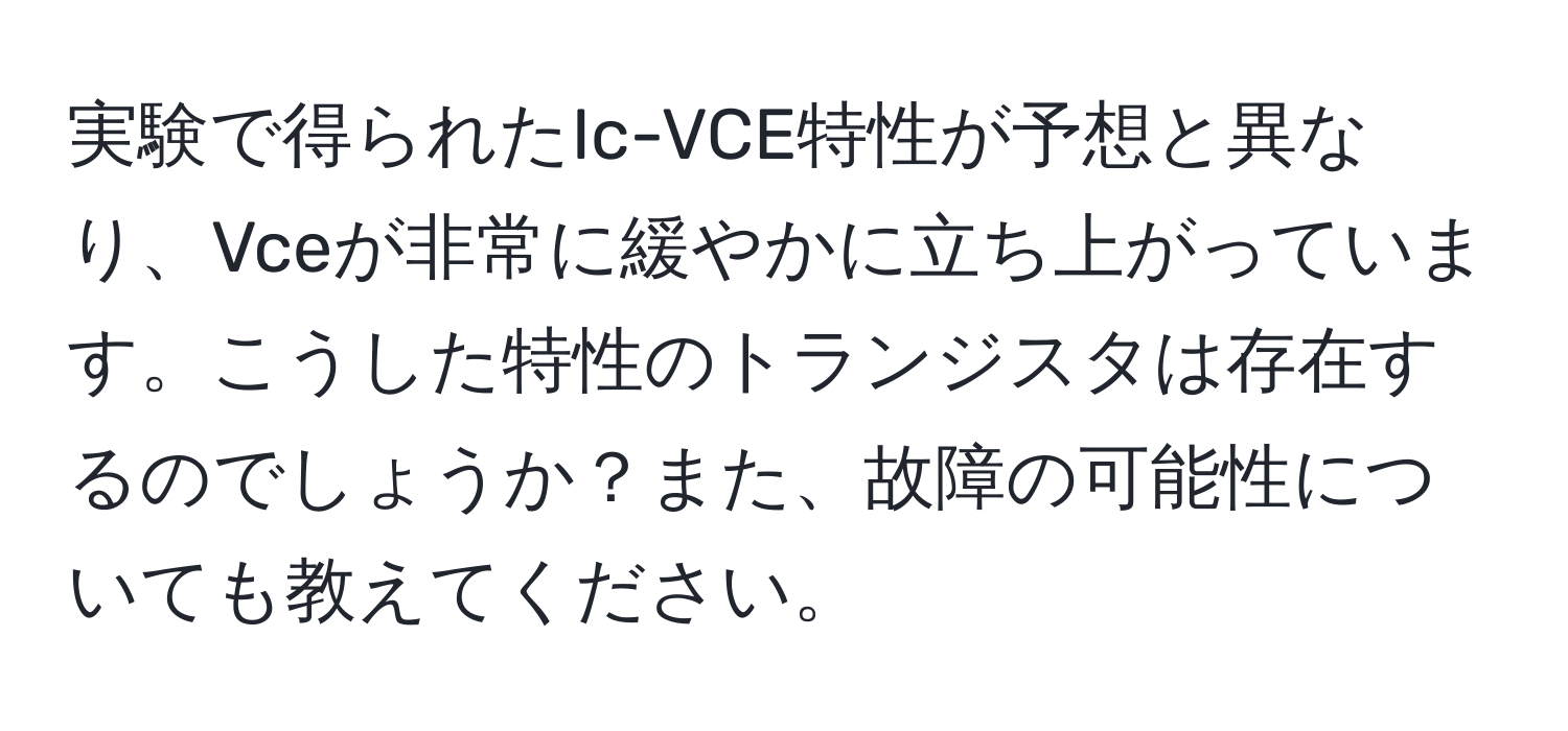 実験で得られたIc-VCE特性が予想と異なり、Vceが非常に緩やかに立ち上がっています。こうした特性のトランジスタは存在するのでしょうか？また、故障の可能性についても教えてください。