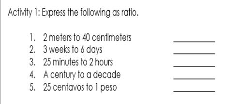 Activity 1: Express the following as ratio. 
1. 2 meters to 40 centimeters
_ 
2. 3 weeks to 6 days
_ 
3. 25 minutes to 2 hours
_ 
4. A century to a decade
_ 
5. 25 centavos to 1 peso
_