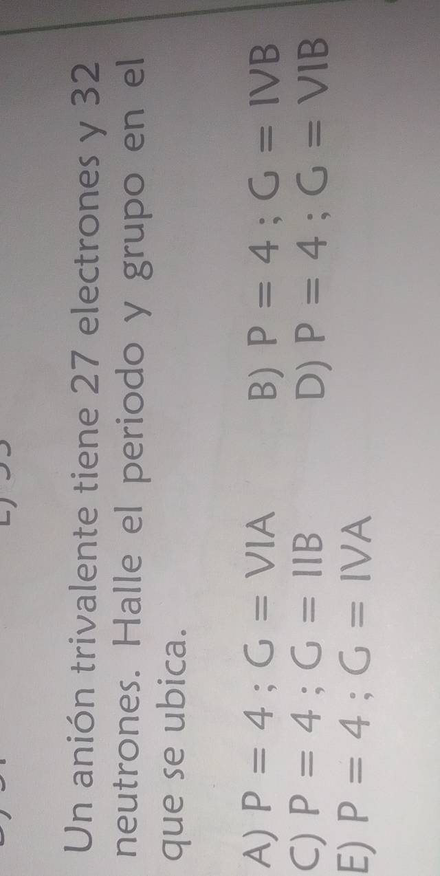 Un anión trivalente tiene 27 electrones y 32
neutrones. Halle el periodo y grupo en el
que se ubica.
A) P=4; G=VIA B) P=4; G=IVB
C) P=4; G=11B P=4; G=VIB
D)
E) P=4; G=IVA