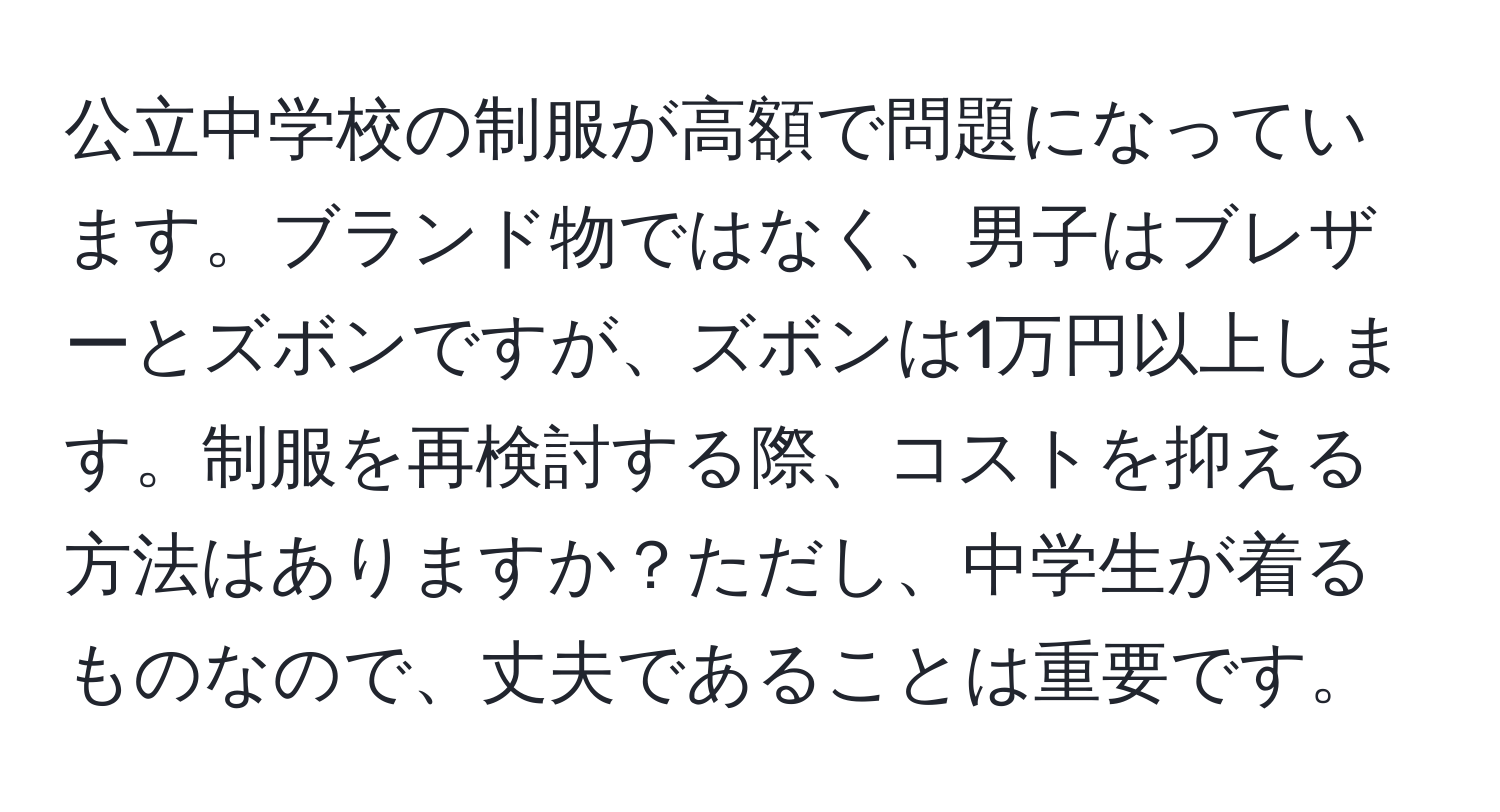 公立中学校の制服が高額で問題になっています。ブランド物ではなく、男子はブレザーとズボンですが、ズボンは1万円以上します。制服を再検討する際、コストを抑える方法はありますか？ただし、中学生が着るものなので、丈夫であることは重要です。