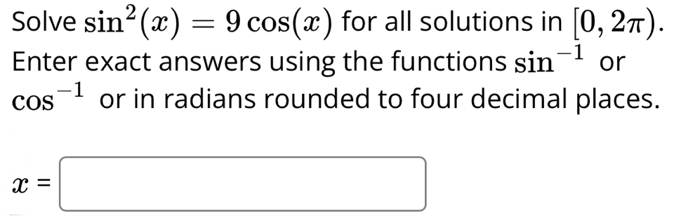 Solve sin^2(x)=9cos (x) for all solutions in [0,2π ). 
Enter exact answers using the functions sin^(-1) or
cos^(-1) or in radians rounded to four decimal places.
x=□