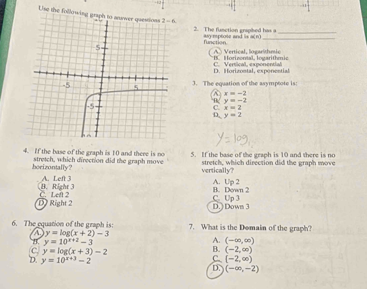 12
12
Use the followin
2. The function graphed has a_
asymptote and is a(n) _
function.
A.) Vertical, logarithmic
B. Horizontal, logarithmic
C. Vertical, exponential
D. Horizontal, exponential
3. The equation of the asymptote is:
A x=-2
B y=-2
C. x=2
D y=2
4. If the base of the graph is 10 and there is no 5. If the base of the graph is 10 and there is no
stretch, which direction did the graph move stretch, which direction did the graph move
horizontally? vertically?
A. Left 3 A. Up 2
B. Right 3 B. Down 2
C. Left 2 C. Up 3
D Right 2
D. Down 3
6. The equation of the graph is: 7. What is the Domain of the graph?
A y=log (x+2)-3
B. y=10^(x+2)-3 A. (-∈fty ,∈fty )
B.
C. y=log (x+3)-2 (-2,∈fty )
C.
D. y=10^(x+3)-2  -2,∈fty )
D. (-∈fty ,-2)