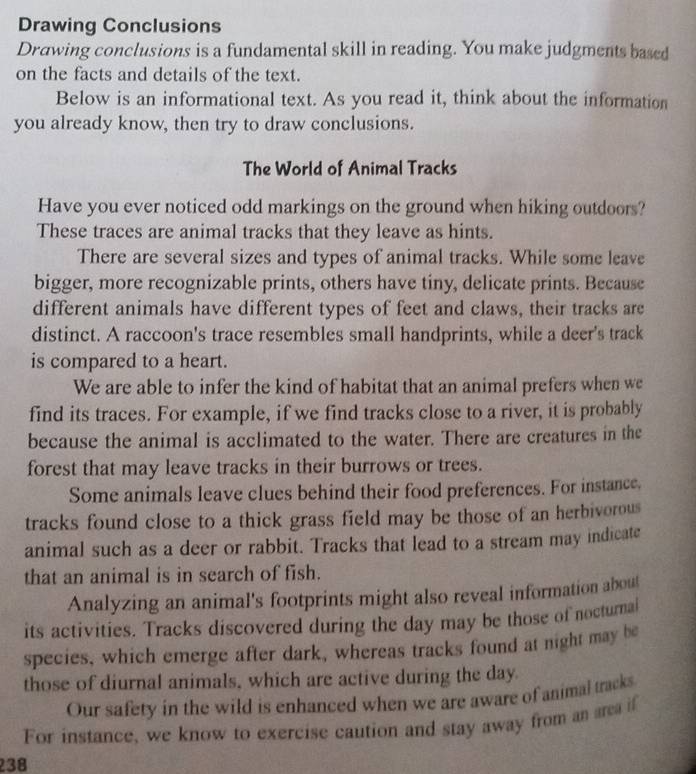 Drawing Conclusions 
Drawing conclusions is a fundamental skill in reading. You make judgments based 
on the facts and details of the text. 
Below is an informational text. As you read it, think about the information 
you already know, then try to draw conclusions. 
The World of Animal Tracks 
Have you ever noticed odd markings on the ground when hiking outdoors? 
These traces are animal tracks that they leave as hints. 
There are several sizes and types of animal tracks. While some leave 
bigger, more recognizable prints, others have tiny, delicate prints. Because 
different animals have different types of feet and claws, their tracks are 
distinct. A raccoon's trace resembles small handprints, while a deer's track 
is compared to a heart. 
We are able to infer the kind of habitat that an animal prefers when we 
find its traces. For example, if we find tracks close to a river, it is probably 
because the animal is acclimated to the water. There are creatures in the 
forest that may leave tracks in their burrows or trees. 
Some animals leave clues behind their food preferences. For instance. 
tracks found close to a thick grass field may be those of an herbivorous 
animal such as a deer or rabbit. Tracks that lead to a stream may indicate 
that an animal is in search of fish. 
Analyzing an animal's footprints might also reveal information about 
its activities. Tracks discovered during the day may be those of noctural 
species, which emerge after dark, whereas tracks found at night may be 
those of diurnal animals, which are active during the day. 
Our safety in the wild is enhanced when we are aware of animal tracks 
For instance, we know to exercise caution and stay away from an area if
238