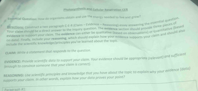 Photosynthesis and Cellular Respiration CER 
Essential Question: How do organisms obtain and use the energy needed to live and grow? 
Directions: Construct a two paragraph C-E-R (Claim - Evidence - Reasoning) essay answering the essential question 
Your claim should be a direct answer to the inquiry question. The evidence section should provide three pieces of 
evidence to support your claim. The evidence can either be qualitative (based on observations) or quantitative (basec 
on data). Finally, include your reasoning, which should explain how your evidence supports your claim and should also 
include the scientific knowledge/principles you've learned about the topic. 
CLAIM: Write a statement that responds to the question. 
EVIDENCE: Provide scientific data to support your claim. Your evidence should be appropriate (relevant) and sufficient 
(enough to convince someone that your claim is correct). 
REASONING: Use scientific principles and knowledge that you have about the topic to explain why your evidence (data) 
supports your claim. In other words, explain how your data proves your point? 
Praeraph #1: