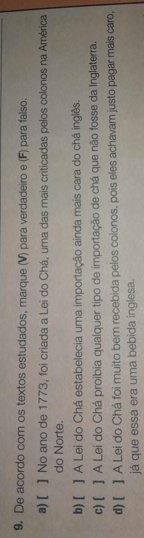 De acordo com os textos estudados, marque (V) para verdadeiro e (F) para falso.
a) [ ] No ano de 1773, foi criada a Lei do Chá, uma das mais criticadas pelos colonos na América
do Norte.
b)[ ] A Lei do Chá estabelecia uma importação ainda mais cara do chá inglês.
c) [ ] A Lei do Chá proibia qualquer tipo de importação de chá que não fosse da Inglaterra.
d) [ ] A Lei do Chá foi muito bem recebida pelos colonos, pois eles achavam justo pagar mais caro,
já que essa era uma bebida inglesa.