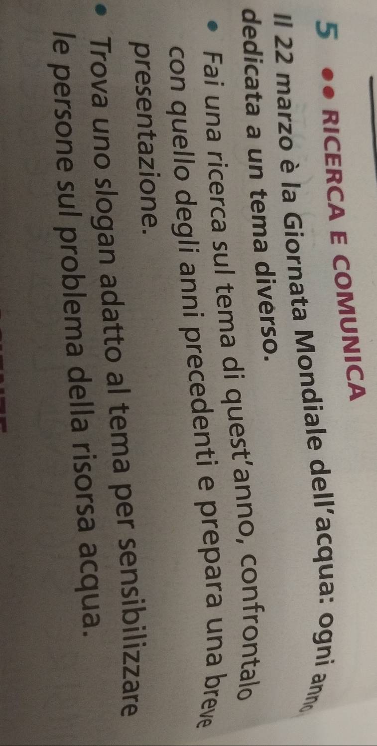 5 ●● RICERCA E COMUNICA 
Il 22 marzo è la Giornata Mondiale dell’acqua: ogni ann 
dedicata a un tema diverso. 
Fai una ricerca sul tema di quest’anno, confrontalo 
con quello degli anni precedenti e prepara una breve 
presentazione. 
Trova uno slogan adatto al tema per sensibilizzare 
le persone sul problema della risorsa acqua.
