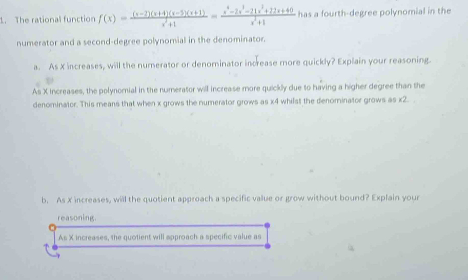 The rational function f(x)= ((x-2)(x+4)(x-5)(x+1))/x^2+1 = (x^4-2x^3-21x^2+22x+40)/x^2+1  has a fourth-degree polynomial in the 
numerator and a second-degree polynomial in the denominator. 
a. As X increases, will the numerator or denominator increase more quickly? Explain your reasoning. 
As X increases, the polynomial in the numerator will increase more quickly due to having a higher degree than the 
denominator. This means that when x grows the numerator grows as x4 whilst the denominator grows as * 2
b. As X increases, will the quotient approach a specific value or grow without bound? Explain your 
reasoning. 
As X increases, the quotient will approach a specific value as