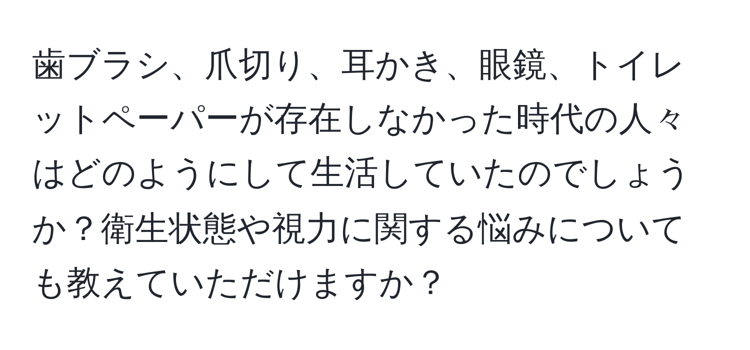 歯ブラシ、爪切り、耳かき、眼鏡、トイレットペーパーが存在しなかった時代の人々はどのようにして生活していたのでしょうか？衛生状態や視力に関する悩みについても教えていただけますか？