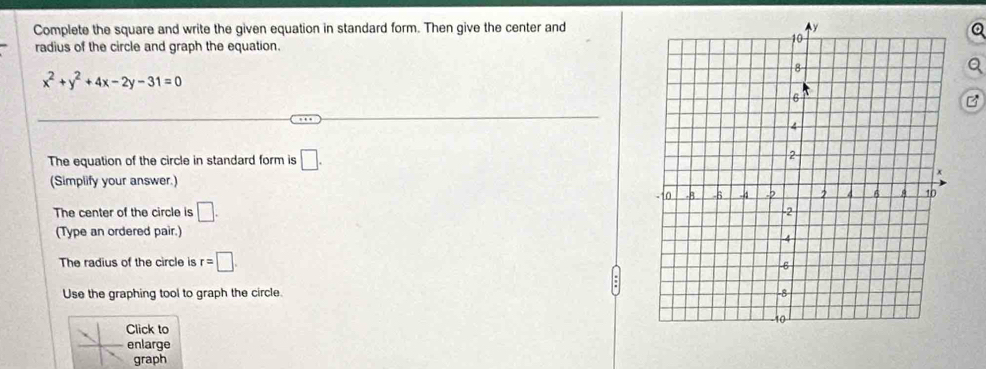 Complete the square and write the given equation in standard form. Then give the center and 
radius of the circle and graph the equation.
x^2+y^2+4x-2y-31=0
The equation of the circle in standard form is □. 
(Simplify your answer.) 
The center of the circle is □. 
(Type an ordered pair.) 
The radius of the circle is r=□. 
Use the graphing tool to graph the circle. 
Click to 
enlarge 
graph