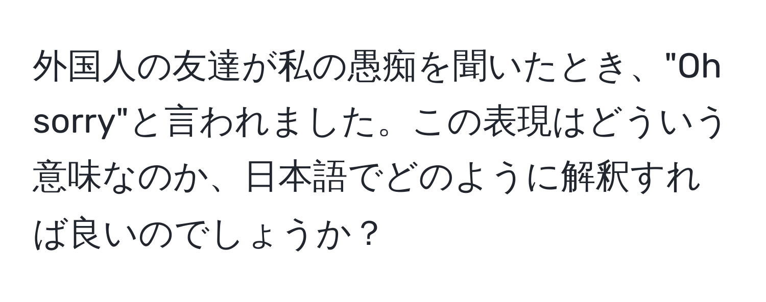 外国人の友達が私の愚痴を聞いたとき、"Oh sorry"と言われました。この表現はどういう意味なのか、日本語でどのように解釈すれば良いのでしょうか？