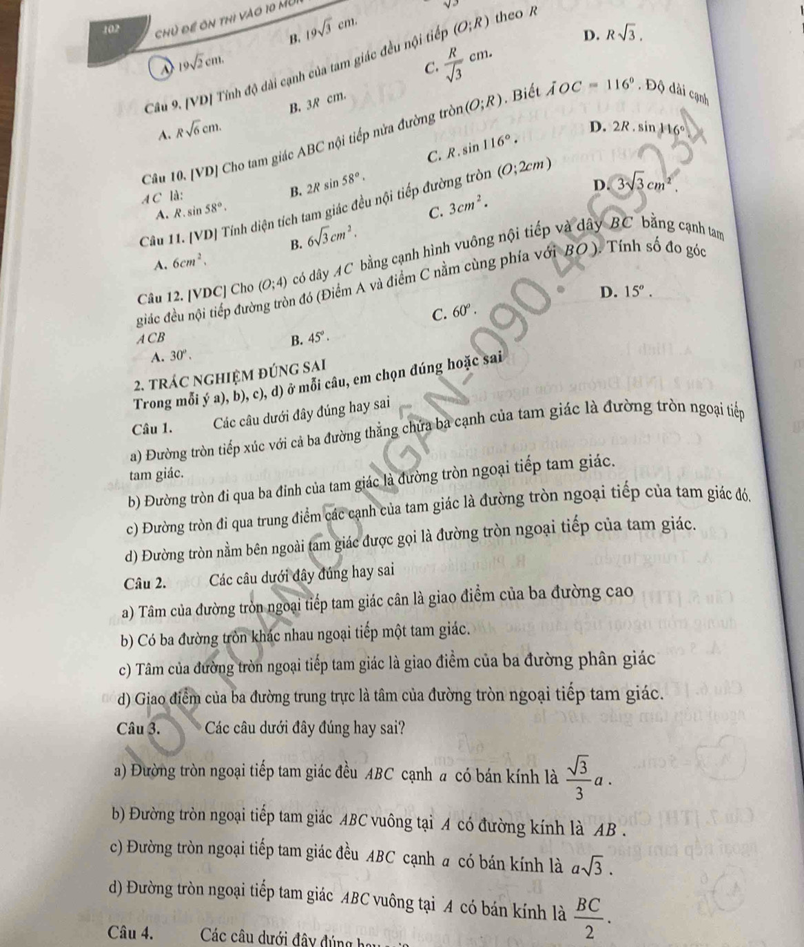 102 sqrt(2)
chủ để ôn thi vào 10 MU
B. 19sqrt(3)cm.
D. Rsqrt(3).
19sqrt(2)cm.
 R/sqrt(3) cm.
Câu 9. [VD] Tính độ dài cạnh của tam giác đều nội tiế (O;R) theo R
C.
A. Rsqrt(6)cm. B. 3R cm.
Câu 10. [VD] Cho tam giác ABC nội tiếp nửa đường tròi (O;R). Biết XOC=116°. Độ dài cạnh
C. R . sin 116°. D. 2R.sin 116°
B. 2R sin
A C là: 58°.
Câu 11. [VD] Tính diện tích tam giác đều nội tiếp đường tròn (0;2cm)
D. 3sqrt(3)cm^2.
A. R.sin 58°. C. 3cm^2.
B. 6sqrt(3)cm^2,
A. 6cm^2.
Câu 12. [VDC] Cho (O;4) có dây AC bằng cạnh hình vuông nội tiếp và dây BC bằng cạnh tam
giác đều nội tiếp đườ n đó (Điểm A và điểm C nằm cùng phía với BO ). Tính số đo góc
D. 15^o.
C. 60^o.
ACb
B. 45°.
A. 30°.
2. trác nghiệm đúng sai
Trong mỗi ý a), b), c), d) ở mỗi câu, em chọn đúng hoặc sai
Câu 1. Các câu dưới đây đúng hay sai
a) Đường tròn tiếp xúc với cả ba đường thẳng chứa ba cạnh của tam giác là đường tròn ngoại tiếp
tam giác.
b) Đường tròn đi qua ba đỉnh của tam giác là đường tròn ngoại tiếp tam giác.
c) Đường tròn đi qua trung điểm các cạnh của tam giác là đường tròn ngoại tiếp của tam giác đó.
d) Đường tròn nằm bên ngoài tam giác được gọi là đường tròn ngoại tiếp của tam giác.
Câu 2. Các câu dưới đây đúng hay sai
a) Tâm của đường tròn ngoại tiếp tam giác cân là giao điểm của ba đường cao
b) Có ba đường tròn khác nhau ngoại tiếp một tam giác.
c) Tâm của đường tròn ngoại tiếp tam giác là giao điểm của ba đường phân giác
d) Giao điểm của ba đường trung trực là tâm của đường tròn ngoại tiếp tam giác.
Câu 3. * Các câu dưới đây đúng hay sai?
a) Đường tròn ngoại tiếp tam giác đều ABC cạnh a có bán kính là  sqrt(3)/3 a.
b) Đường tròn ngoại tiếp tam giác ABC vuông tại A có đường kính là AB .
c) Đường tròn ngoại tiếp tam giác đều ABC cạnh a có bán kính là asqrt(3).
d) Đường tròn ngoại tiếp tam giác ABC vuông tại A có bán kính là  BC/2 .
Câu 4.  Các câu dưới đây đúng ha