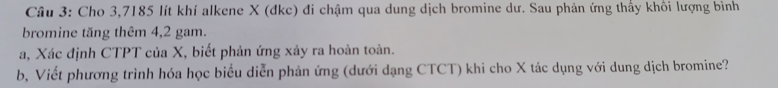 Cho 3,7185 lít khí alkene X (đkc) đi chậm qua dung dịch bromine dư. Sau phản ứng thấy khối lượng bình 
bromine tăng thêm 4, 2 gam. 
a, Xác định CTPT của X, biết phản ứng xảy ra hoàn toàn. 
b, Viết phương trình hóa học biểu diễn phản ứng (dưới dạng CTCT) khi cho X tác dụng với dung dịch bromine?