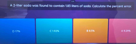 A 2-liter soda was found to contain 1.83 liters of soda. Calculate the percent error.
D 17% C 1.92% B 8.5% A 9.29%