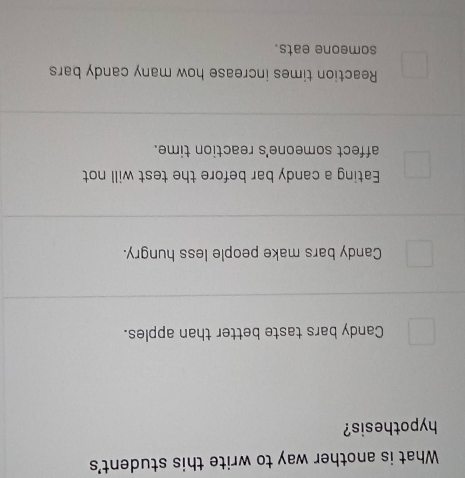 What is another way to write this student's
hypothesis?
Candy bars taste better than apples.
Candy bars make people less hungry.
Eating a candy bar before the test will not
affect someone's reaction time.
Reaction times increase how many candy bars
someone eats.