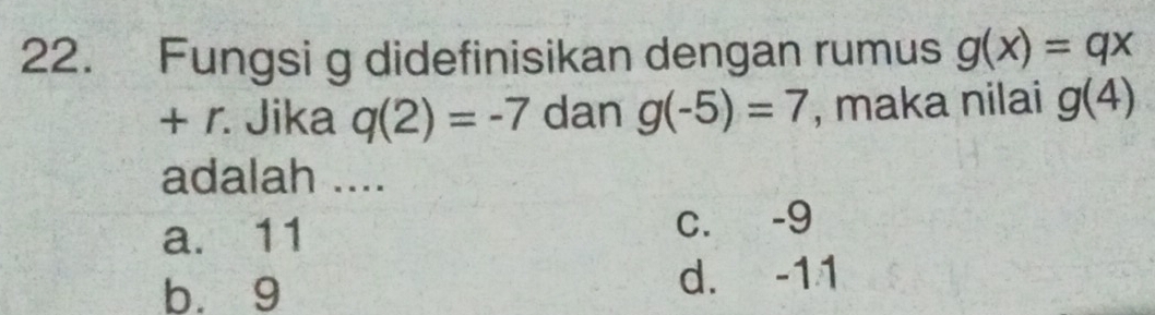 Fungsi g didefinisikan dengan rumus g(x)=qx
+ r. Jika q(2)=-7 dan g(-5)=7 , maka nilai g(4)
adalah ....
a. 11 c. -9
b. 9 d. -11