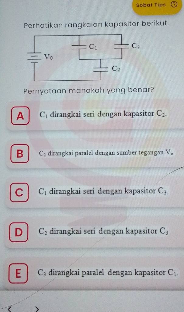 Sobat Tips
Perhatikan rangkaian kapasitor berikut.
Pernyataan manakah yang benar?
A C_1 dirangkai seri dengan kapasitor C_2.
B C_2 dirangkai paralel dengan sumber tegangan V_o.
C C_1 dirangkai seri dengan kapasitor C_3.
D C_2 dirangkai seri dengan kapasitor C_3
E C_3 dirangkai paralel dengan kapasitor C_1.