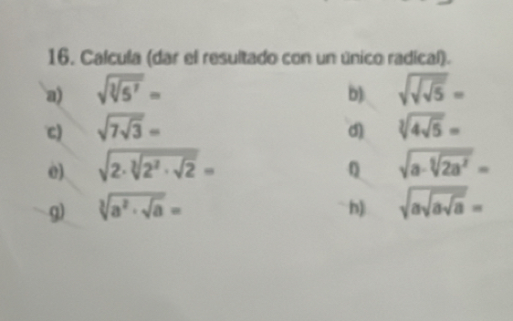 Calcula (dar el resultado con un único radical). 
a) sqrt(sqrt [3]5^7)= sqrt(sqrt sqrt 5)=
b) 
c) sqrt(7sqrt 3)= sqrt[3](4sqrt 5)=
d) 
0) sqrt(2· sqrt [3]2^2· sqrt 2)= sqrt(a-sqrt [5]2a^2)=
0 
g) sqrt[3](a^2· sqrt a)= sqrt(asqrt asqrt a)=
h)