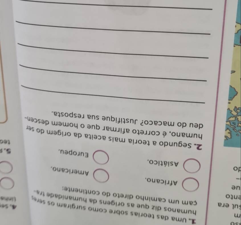 Uma das teorias sobre como surgiram os sere linha
4. Se
humanos diz que as origens da humanidade tra 
ento
ul era çam um caminho direto do continente:
ue
Africano.
Americano.
do Asiático.
Europeu.
5.
teo
2. Segundo a teoria mais aceita da origem do ser
humano, é correto afirmar que o homem descen
deu do macaco? Justifique sua resposta.
_
_
_
_
_