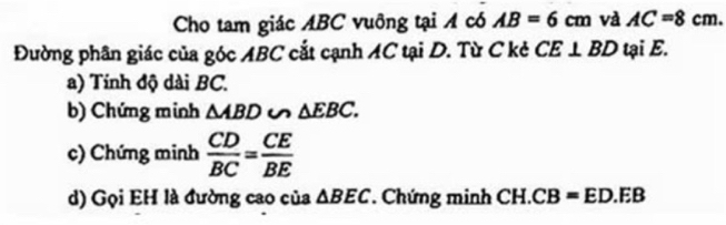 Cho tam giác ABC vuông tại A có AB=6cm và AC=8cm. 
Đường phân giác của góc ABC cắt cạnh AC tại D. Từ C kẻ CE⊥ BD tại E. 
a) Tính độ dài BC. 
b) Chứng minh △ ABD u △ EBC. 
c) Chứng minh  CD/BC = CE/BE 
d) Gọi EH là đường cao của △ BEC Chứng minh 8 H. CB=ED.EB