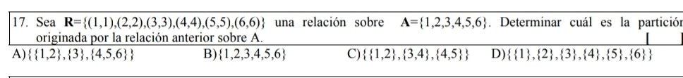 Sea R= (1,1),(2,2),(3,3),(4,4),(5,5),(6,6) una relación sobre A= 1,2,3,4,5,6. Determinar cuál es la partición
originada por la relación anterior sobre A.
A)   1,2 , 3 , 4,5,6  B)  1,2,3,4,5,6 C)   1,2 , 3,4 , 4,5  D)   1 , 2 , 3 , 4 , 5 , 6 