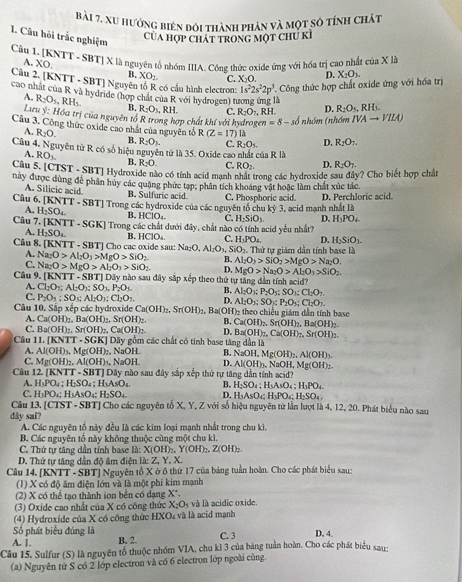 xu hướng biên đói thành phản và một số tính chát
Của hợp Chát trong một chú kì
1. Câu hỏi trắc nghiệm D. X_2O_3.
Câu 1. [KNTT - SBT] X là nguyên tổ nhóm IIIA. Công thức oxide ứng với hóa trị cao nhất A. XO.
ciaXla
B. XO_2.
C. X₂O.
Câu 2. [KNTT - SBT] Nguyên tố R có cấu hình electron: 1s^22s^22p^3 , Công thức hợp chất oxide ứng với hóa trị
cao nhất của R và hydride (hợp chất của R với hydrogen) tương ứng là D. R_2O_5,RH_3.
A. R_2O_5,RH_5. B. R_2O_3, , RH. C. R_2O_7 , RH.
Lưu ý: Hóa trị của nguyên tố R trong hợp chất khí với hydrogen =8-shat 0 nh 6m (nhóm IVAto VIIA)
Câu 3. Công thức oxide cao nhất của nguyên tố R(Z=17)la
A. R_2O.
B. R_2O_3. D. R_2O_7.
C. R_2O_5.
Câu 4. Nguyên tử R có số hiệu nguyên từ là 35. Oxide cao nhất của R là
A. RO_3.
B. R_2O. D. R_2O_7.
C. RO_2.
Câu 5. [CTST - SBT] Hydroxide nào có tính acid mạnh nhất trong các hydroxide sau đây? Cho biết hợp chất
này được dùng để phân huy các quặng phức tạp; phân tích khoáng vật hoặc làm chất xúc tác.
A. Silicic acid. B. Sulfuric acid. C. Phosphoric acid. D. Perchloric acid.
Câu 6. [KN] [T-SBT] Trong các hydroxide của các nguyên tố chu kỳ 3, acid mạnh nhất là
A. H_2SO_4.
B. HCIO_4.
C. H_2SiO_3. D. H_3PO_4.
Câu 7. [KN (TT-SGK) Trong các chất dưới đây, chất nào có tính acid yếu nhất?
A. H_2SO_4. B. HClO_4.
C. H_3PO_4. D. H_2SiO_3.
Câu 8. [KNTT - SBT] Cho cac oxide sau: au:Na_2O,Al_2O_3,SiO_2. Thứ tự giảm dần tính base là
A. Na_2O>Al_2O_3>MgO>SiO_2.
C. Na_2O>MgO>Al_2O_3>SiO_2.
B. Al_2O_3>SiO_2>MgO>Na_2O.
D. MgO>Na_2O>Al_2O_3>SiO_2.
Câu 9. [KNTT-SBT] Dãy nào sau đây sắp xếp theo thứ tự tăng dần tính acid?
A. Cl_2O_7;Al_2O_3;SO_3,P_2O_5. Al_2O_3 P_2O_5;SO_3;Cl_2O_7.
B.
C. P_2O_5;SO_3;Al_2O_3;Cl_2O_7. D. Al_2O_3; SO_3;P_2O_5;Cl_2O_7.
Câu 10. Sắp xếp các hydroxide Ca(OH)_2,Sr(OH)_2, Ba(O D_2 theo chiều giảm dần tính base
A. Ca(OH)_2,Ba(OH)_2,Sr(OH)_2. B. Ca(OH)_2,Sr(OH)_2,Ba(OH)_2.
C. Ba(OH)_2,Sr(OH)_2,Ca(OH)_2. Ba(OH)_2,Ca(OH)_2,Sr(OH)_2.
D.
Câu 11.[KNTT-SGK] Dãy gồm các chất có tính base tăng dần là
A. Al(OH)_3,Mg(OH)_2, NaOH B. NaOH,Mg(OH)_2,Al(OH)_3.
C. Mg(OH)_2,Al(OH)_3 NaOH. D. Al(OH)_3 3, NaOH, ,Mg(OH)_2.
Câu 12. [KNTT - SBT] Dãy nào sau đây sắp xếp thứ tự tăng dần tính acid?
A. H_3PO_4;H_2SO_4;H_3AsO_4. B. H_2SO_4;H_3AsO_4;H_3PO_4.
C. H_3PO_4: H_3AsO_4: H_2SO_4. D. H_3AsO_4;H_3PO_4;H_2SO_4,
Câu 13. [CTST *  - SBT] Cho các nguyên tố X, Y, Z với số hiệu nguyên tử lần lượt là 4, 12, 20. Phát biểu nào sau
dây sai?
A. Các nguyên tố này đều là các kim loại mạnh nhất trong chu kì.
B. Các nguyên tổ này không thuộc cùng một chu kì.
C. Thứ tự tăng dần tính base là: X(OH)_2,Y(OH)_2,Z(OH)_2,
D. Thứ tự tăng dần độ âm điện I△ :Z Y.X.
Câu 14. [KNTT - SBT] Nguyên tố X ở ô thứ 17 của bảng tuần hoàn. Cho các phát biểu sau:
(1) X có độ âm điện lớn và là một phi kim mạnh
(2) X có thể tạo thành ion bền có dạng X*.
(3) Oxide cao nhất của X có công thức X_2O_5 và là acidic oxide.
(4) Hydroxide của X có công thức HX Dà và là acid mạnh
Số phát biểu đúng là C. 3
D. 4.
A. 1. B. 2.
Cầu 15. Sulfur (S) là nguyên tố thuộc nhóm VIA, chu kì 3 của bảng tuần hoàn. Cho các phát biểu sau:
(a) Nguyên tứ S có 2 lớp electron và có 6 electron lớp ngoài cùng.