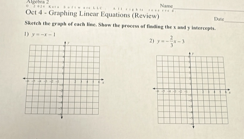 Algebra 2 Name
_
○ 2 0 2 4 K u t a S o f
_
Oct 4 - Graphing Linear Equations (Review) Date
Sketch the graph of each line. Show the process of finding the x and y intercepts.
1) y=-x-1 y=- 2/3 x-3
2)