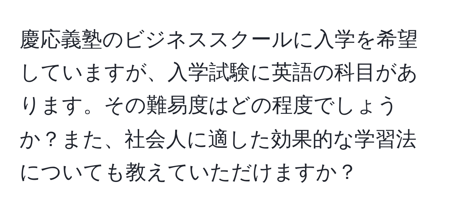 慶応義塾のビジネススクールに入学を希望していますが、入学試験に英語の科目があります。その難易度はどの程度でしょうか？また、社会人に適した効果的な学習法についても教えていただけますか？