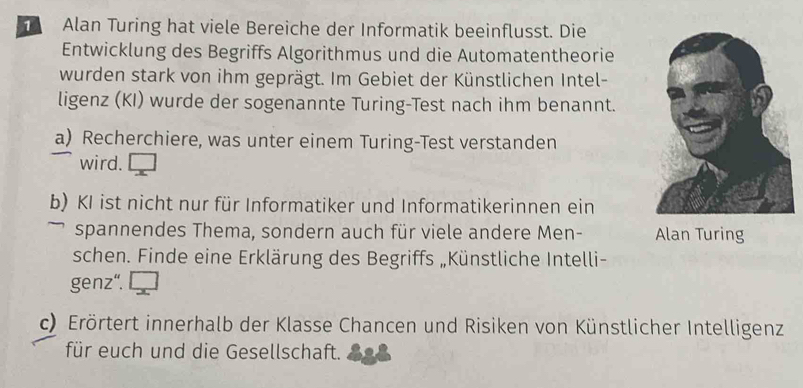 Alan Turing hat viele Bereiche der Informatik beeinflusst. Die 
Entwicklung des Begriffs Algorithmus und die Automatentheorie 
wurden stark von ihm geprägt. Im Gebiet der Künstlichen Intel- 
ligenz (KI) wurde der sogenannte Turing-Test nach ihm benannt. 
a) Recherchiere, was unter einem Turing-Test verstanden 
wird. 
b) KI ist nicht nur für Informatiker und Informatikerinnen ein 
spannendes Thema, sondern auch für viele andere Men- Alan Turing 
schen. Finde eine Erklärung des Begriffs „Künstliche Intelli- 
genz". 
c) Erörtert innerhalb der Klasse Chancen und Risiken von Künstlicher Intelligenz 
für euch und die Gesellschaft.