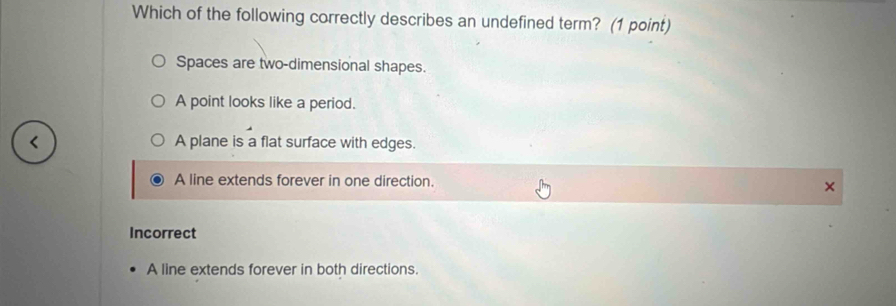 Which of the following correctly describes an undefined term? (1 point)
Spaces are two-dimensional shapes.
A point looks like a period.
A plane is a flat surface with edges.
A line extends forever in one direction.
Incorrect
A line extends forever in both directions.