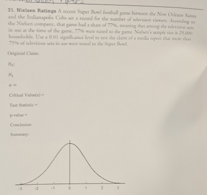 Nielsen Ratings A recent Super Bowl football game between the New Orleans Saints 
and the Indianapolis Colts set a record for the number of television viewers. According to 
the Nielsen company, that game had a share of 77%, meaning that among the television sers 
in use at the time of the game, 77% were tuned to the game. Nielsen's sample size is 25,000
households. Use a 0.01 significance level to test the claim of a media report that more than
75% of television sets in use were tuned to the Super Bowl. 
Originial Claim:
H_0 :
H_1
a=
Critical Value(s) = 
Test Statistic ===
p-value =
Conclusion: 
Summary: