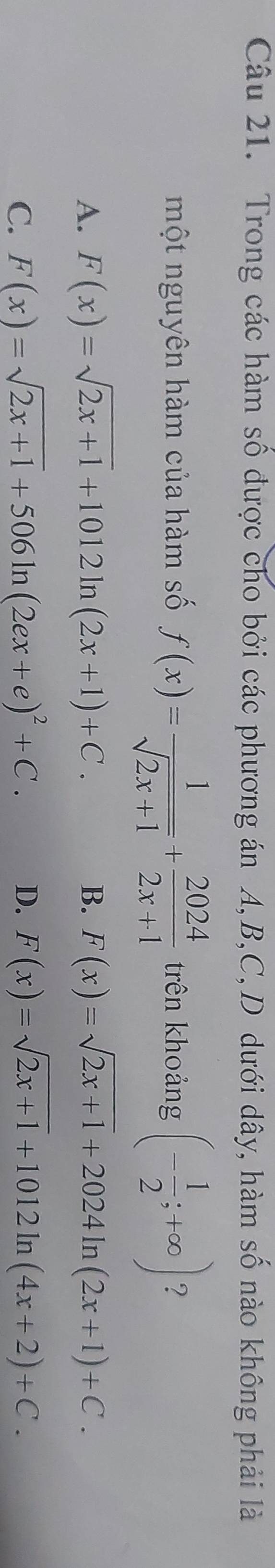 Trong các hàm số được cho bởi các phương án A, B, C,D dưới dây, hàm số nào không phải là
một nguyên hàm của hàm số f(x)= 1/sqrt(2x+1) + 2024/2x+1  trên khoảng (- 1/2 ;+∈fty ) ?
A. F(x)=sqrt(2x+1)+1012ln (2x+1)+C. B. F(x)=sqrt(2x+1)+2024ln (2x+1)+C.
C. F(x)=sqrt(2x+1)+506ln (2ex+e)^2+C. D. F(x)=sqrt(2x+1)+1012ln (4x+2)+C.