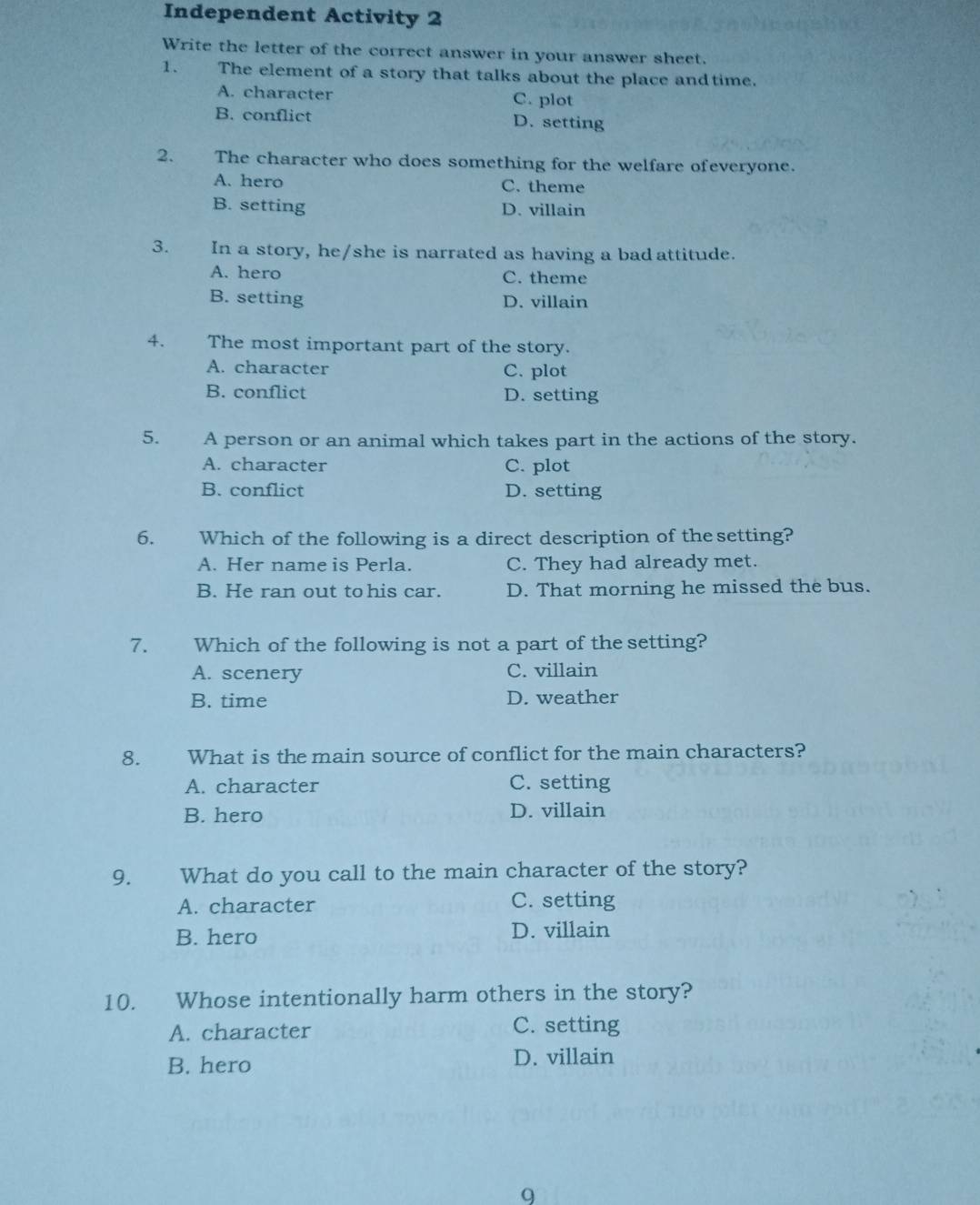 Independent Activity 2
Write the letter of the correct answer in your answer sheet.
1. The element of a story that talks about the place andtime.
A. character C. plot
B. conflict D. setting
2. The character who does something for the welfare ofeveryone.
A. hero C. theme
B. setting D. villain
3. In a story, he/she is narrated as having a bad attitude.
A. hero C. theme
B. setting D. villain
4. The most important part of the story.
A. character C. plot
B. conflict D. setting
5. A person or an animal which takes part in the actions of the story.
A. character C. plot
B. conflict D. setting
6. Which of the following is a direct description of the setting?
A. Her name is Perla. C. They had already met.
B. He ran out to his car. D. That morning he missed the bus.
7. Which of the following is not a part of the setting?
A. scenery C. villain
B. time D. weather
8. What is the main source of conflict for the main characters?
A. character C. setting
B. hero D. villain
9. What do you call to the main character of the story?
A. character C. setting
B. hero D. villain
10. Whose intentionally harm others in the story?
A. character C. setting
B. hero D. villain
9