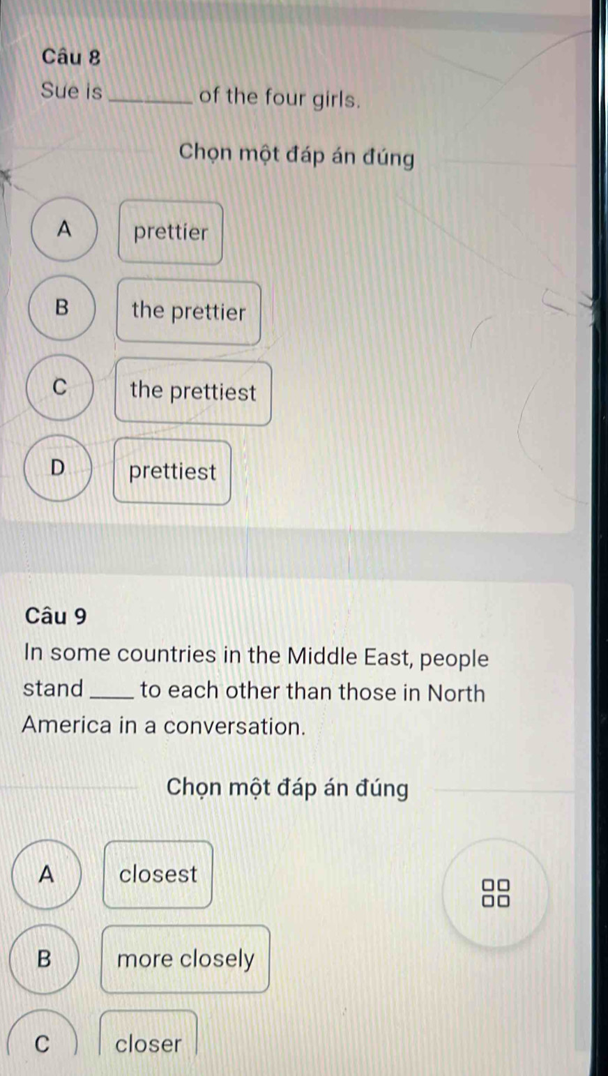 Sue is_ of the four girls.
Chọn một đáp án đúng
A prettier
B the prettier
C the prettiest
D prettiest
Câu 9
In some countries in the Middle East, people
stand_ to each other than those in North
America in a conversation.
Chọn một đáp án đúng
A closest
B more closely
C closer